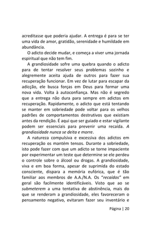 Página | 20
acreditasse que poderia ajudar. A entrega é para se ter
uma vida de amor, gratidão, serenidade e humildade em
abundância.
O adicto decide mudar, e começa a viver uma jornada
espiritual que não tem fim.
A grandiosidade sofre uma quebra quando o adicto
para de tentar resolver seus problemas sozinho e
alegremente aceita ajuda de outros para fazer sua
recuperação funcionar. Em vez de lutar para escapar da
adicção, ele busca forças em Deus para formar uma
nova vida. Volta à autoconfiança. Mas não é segredo
que a entrega não dura para sempre em adictos em
recuperação. Rapidamente, o adicto que está tentando
se manter em sobriedade pode voltar para os velhos
padrões de comportamentos destrutivos que existiam
antes da rendição. É aqui que ser guiado e estar vigilante
podem ser essenciais para prevenir uma recaída. A
grandiosidade nunca se deita e morre.
A natureza compulsiva e excessiva dos adictos em
recuperação os mantém tensos. Durante a sobriedade,
isto pode fazer com que um adicto se torne impaciente
por experimentar um teste que determine se ele perdeu
o controle sobre o álcool ou drogas. A grandiosidade,
viva e em boa forma, apesar de suprimida do estado
consciente, dispara a memória eufórica, que é tão
familiar aos membros de A.A./N.A. Os “recaídos” em
geral são facilmente identificáveis. Visto que ao se
submeterem a uma tentativa de abstinência, mais do
que se renderam a grandiosidade, eles favoreceram o
pensamento negativo, evitaram fazer seu inventário e
 