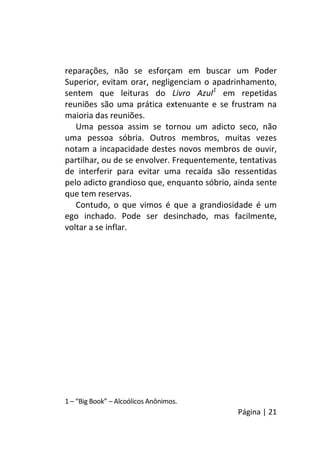Página | 21
reparações, não se esforçam em buscar um Poder
Superior, evitam orar, negligenciam o apadrinhamento,
sentem que leituras do Livro Azul1
em repetidas
reuniões são uma prática extenuante e se frustram na
maioria das reuniões.
Uma pessoa assim se tornou um adicto seco, não
uma pessoa sóbria. Outros membros, muitas vezes
notam a incapacidade destes novos membros de ouvir,
partilhar, ou de se envolver. Frequentemente, tentativas
de interferir para evitar uma recaída são ressentidas
pelo adicto grandioso que, enquanto sóbrio, ainda sente
que tem reservas.
Contudo, o que vimos é que a grandiosidade é um
ego inchado. Pode ser desinchado, mas facilmente,
voltar a se inflar.
1 – “Big Book” – Alcoólicos Anônimos.
 