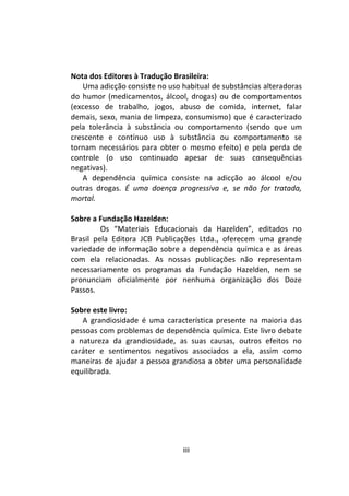 iii
Nota dos Editores à Tradução Brasileira:
Uma adicção consiste no uso habitual de substâncias alteradoras
do humor (medicamentos, álcool, drogas) ou de comportamentos
(excesso de trabalho, jogos, abuso de comida, internet, falar
demais, sexo, mania de limpeza, consumismo) que é caracterizado
pela tolerância à substância ou comportamento (sendo que um
crescente e contínuo uso à substância ou comportamento se
tornam necessários para obter o mesmo efeito) e pela perda de
controle (o uso continuado apesar de suas consequências
negativas).
A dependência química consiste na adicção ao álcool e/ou
outras drogas. É uma doença progressiva e, se não for tratada,
mortal.
Sobre a Fundação Hazelden:
Os “Materiais Educacionais da Hazelden”, editados no
Brasil pela Editora JCB Publicações Ltda., oferecem uma grande
variedade de informação sobre a dependência química e as áreas
com ela relacionadas. As nossas publicações não representam
necessariamente os programas da Fundação Hazelden, nem se
pronunciam oficialmente por nenhuma organização dos Doze
Passos.
Sobre este livro:
A grandiosidade é uma característica presente na maioria das
pessoas com problemas de dependência química. Este livro debate
a natureza da grandiosidade, as suas causas, outros efeitos no
caráter e sentimentos negativos associados a ela, assim como
maneiras de ajudar a pessoa grandiosa a obter uma personalidade
equilibrada.
 