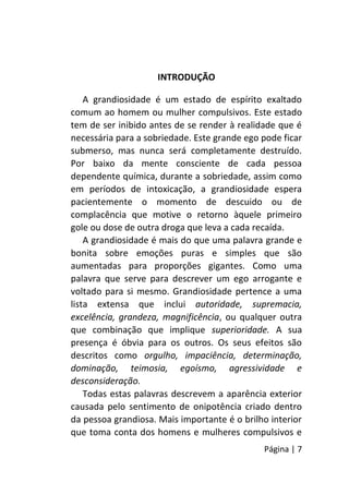 Página | 7
INTRODUÇÃO
A grandiosidade é um estado de espírito exaltado
comum ao homem ou mulher compulsivos. Este estado
tem de ser inibido antes de se render à realidade que é
necessária para a sobriedade. Este grande ego pode ficar
submerso, mas nunca será completamente destruído.
Por baixo da mente consciente de cada pessoa
dependente química, durante a sobriedade, assim como
em períodos de intoxicação, a grandiosidade espera
pacientemente o momento de descuido ou de
complacência que motive o retorno àquele primeiro
gole ou dose de outra droga que leva a cada recaída.
A grandiosidade é mais do que uma palavra grande e
bonita sobre emoções puras e simples que são
aumentadas para proporções gigantes. Como uma
palavra que serve para descrever um ego arrogante e
voltado para si mesmo. Grandiosidade pertence a uma
lista extensa que inclui autoridade, supremacia,
excelência, grandeza, magnificência, ou qualquer outra
que combinação que implique superioridade. A sua
presença é óbvia para os outros. Os seus efeitos são
descritos como orgulho, impaciência, determinação,
dominação, teimosia, egoísmo, agressividade e
desconsideração.
Todas estas palavras descrevem a aparência exterior
causada pelo sentimento de onipotência criado dentro
da pessoa grandiosa. Mais importante é o brilho interior
que toma conta dos homens e mulheres compulsivos e
 