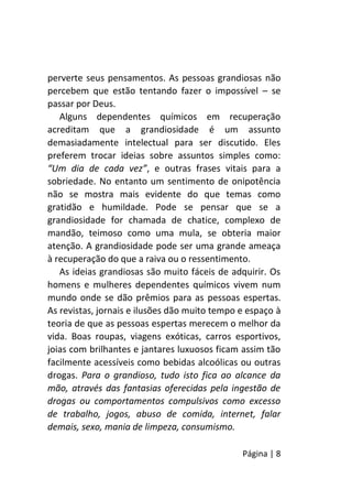 Página | 8
perverte seus pensamentos. As pessoas grandiosas não
percebem que estão tentando fazer o impossível – se
passar por Deus.
Alguns dependentes químicos em recuperação
acreditam que a grandiosidade é um assunto
demasiadamente intelectual para ser discutido. Eles
preferem trocar ideias sobre assuntos simples como:
“Um dia de cada vez”, e outras frases vitais para a
sobriedade. No entanto um sentimento de onipotência
não se mostra mais evidente do que temas como
gratidão e humildade. Pode se pensar que se a
grandiosidade for chamada de chatice, complexo de
mandão, teimoso como uma mula, se obteria maior
atenção. A grandiosidade pode ser uma grande ameaça
à recuperação do que a raiva ou o ressentimento.
As ideias grandiosas são muito fáceis de adquirir. Os
homens e mulheres dependentes químicos vivem num
mundo onde se dão prêmios para as pessoas espertas.
As revistas, jornais e ilusões dão muito tempo e espaço à
teoria de que as pessoas espertas merecem o melhor da
vida. Boas roupas, viagens exóticas, carros esportivos,
joias com brilhantes e jantares luxuosos ficam assim tão
facilmente acessíveis como bebidas alcoólicas ou outras
drogas. Para o grandioso, tudo isto fica ao alcance da
mão, através das fantasias oferecidas pela ingestão de
drogas ou comportamentos compulsivos como excesso
de trabalho, jogos, abuso de comida, internet, falar
demais, sexo, mania de limpeza, consumismo.
 