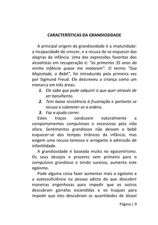 Página | 9
CARACTERÍSTICAS DA GRANDIOSIDADE
A principal origem da grandiosidade é a imaturidade:
a incapacidade de crescer, e a recusa de se esquecer das
alegrias da infância. Uma das expressões favoritas dos
alcoolistas em recuperação é: “os primeiros 35 anos da
minha infância quase me mataram”. O termo “Sua
Majestade, o Bebê”, foi introduzida pela primeira vez
por Sigmund Freud. Ele descreveu a criança como um
monarca em três áreas:
1. Ele sabe que pode adquirir o que quer através de
ser barulhento.
2. Tem baixa resistência à frustração e portanto se
recusa a submeter-se a ordens.
3. Faz a ajuda correr.
Estes traços conduzem naturalmente a
comportamentos compulsivos e excessivos pela vida
afora. Sentimentos grandiosos não deixam o bebê
esquecer-se dos tempos tirânicos da infância, mas
exigem uma recusa teimosa e arrogante à admissão de
infantilidade.
A grandiosidade é baseada muito no egocentrismo.
Os seus desejos e prazeres vem primeiro para o
compulsivo grandioso e tendo sucesso, aumenta este
egoísmo.
Pode alguma coisa fazer aumentar mais o egoísmo e
a autossuficiência na pessoa adicta do que descobrir
maneiras engenhosas para impedir que os outros
descubram garrafas escondidas e os truques para
impedir que eles descubram as quantidades de álcool
 