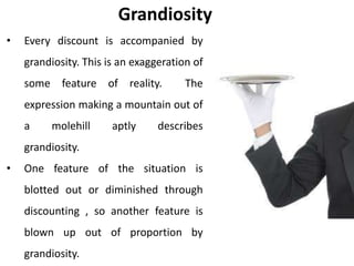 Grandiosity
• Every discount is accompanied by
grandiosity. This is an exaggeration of
some feature of reality. The
expression making a mountain out of
a molehill aptly describes
grandiosity.
• One feature of the situation is
blotted out or diminished through
discounting , so another feature is
blown up out of proportion by
grandiosity.
 
