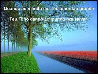 Quando eu medito em Teu amor tão grande  Teu Filho dando ao mundo pra salvar   