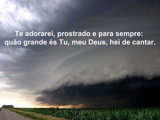 Te adorarei, prostrado e para sempre:  quão grande és Tu, meu Deus, hei de cantar. 