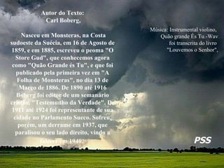 Música: Instrumental violino,  Quão grande És Tu.-Wav foi transcrita do livro  "Louvemos o Senhor",   Autor do Texto: Carl Boberg, Nasceu em Monsteras, na Costa sudoeste da Suécia, em 16 de Agosto de 1859, e em 1885, escreveu o peoma "O Store Gud", que conhecemos agora como "Quão Grande és Tu", e que foi publicado pela primeira vez em "A Folha de Monsteras", no dia 13 de Março de 1886. De 1890 até 1916 Boberg foi editor de um semanário cristão, "Testemunho da Verdade". De 1911 até 1924 foi representante de sua cidade no Parlamento Sueco. Sofreu, porém, um derrame em 1937, que paralisou o seu lado direito, vindo a falecer em 1940.   PSS 