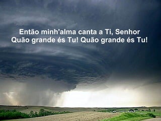 Então minh'alma canta a Ti, Senhor   Quão grande és Tu! Quão grande és Tu!   