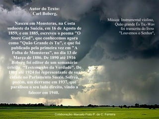 Música: Instrumental violino,  Quão grande És Tu.-Wav foi transcrita do livro  "Louvemos o Senhor",   Autor do Texto: Carl Boberg, Nasceu em Monsteras, na Costa sudoeste da Suécia, em 16 de Agosto de 1859, e em 1885, escreveu o peoma "O Store Gud", que conhecemos agora como "Quão Grande és Tu", e que foi publicado pela primeira vez em "A Folha de Monsteras", no dia 13 de Março de 1886. De 1890 até 1916 Boberg foi editor de um semanário cristão, "Testemunho da Verdade". De 1911 até 1924 foi representante de sua cidade no Parlamento Sueco. Sofreu, porém, um derrame em 1937, que paralisou o seu lado direito, vindo a falecer em 1940.   Colaboração: Marcelo Fiolo P. de C. Ferreira 