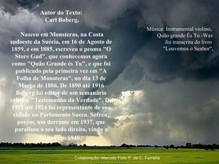 Música: Instrumental violino,  Quão grande És Tu.-Wav foi transcrita do livro  "Louvemos o Senhor",   Autor do Texto: Carl Boberg, Nasceu em Monsteras, na Costa sudoeste da Suécia, em 16 de Agosto de 1859, e em 1885, escreveu o peoma "O Store Gud", que conhecemos agora como "Quão Grande és Tu", e que foi publicado pela primeira vez em "A Folha de Monsteras", no dia 13 de Março de 1886. De 1890 até 1916 Boberg foi editor de um semanário cristão, "Testemunho da Verdade". De 1911 até 1924 foi representante de sua cidade no Parlamento Sueco. Sofreu, porém, um derrame em 1937, que paralisou o seu lado direito, vindo a falecer em 1940.   Colaboração: Marcelo Fiolo P. de C. Ferreira 