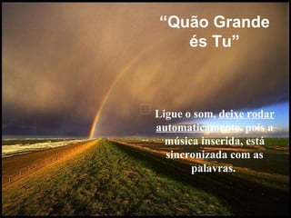 L igue o som,  deixe rodar automaticamente , pois a música inserida, está sincronizada com as palavras.   “ Quão Grande és Tu” 