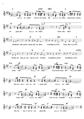 2



                                                          E/G#            F#m7
 ### «     « « « Œ « ˆ ˆ ˆˆ « « « « ˆ . « « ‰ « ˆ « ˆ ˆ «
           «. « «  « « «« « « «                 « «
                   « ˆ ˆˆ ˆ ˙ « « « ˆ « « ˆ « ˆ ˆ ˆ
           A                                                                                           A
     «
     « « «
       « «
       « « « ˆ «
           ˆ « ˆ   ˆ « «« « « «       « « « « «« « « «
                   « « « « ˆ « ˆ « ˆ. « ˆ « « « « « ˆ
                                      « « «
                                                «ˆ « « «
                   « ˆ ˆ ˆ « _ _ _ ˆ. _ _ « « « ˆ ˆ ˆ
& “{ _ _ _ « _ l _
     ˙
     « ˆ ˆ
       « « « « «
           ˆ. ˆ «
           « ˆ ˆ   ˆ « « « « l ˙ « ˆˆ « ˆ l ˆ ˆ ˆ « « « «
                   « « «« _ « ˆ _ « ˆ «         «ˆ « « «
34


=============================l
     ˙
     «
     ˙
     « ˆ «
       « ˆ
       ˆ ˆ
       « _
         « ˆ. « ˆ
              « «  ˆ « «« ˆ ˙ « ˆ « « ˆ
                            « « ˆ ˆ«
                                   «
                                   «    « «       ˆ
                    so_é_o       Se - nhor!       Can- ta-rei Gran - dio - so_é_o Se - nhor,                   Seu no- me_e-xal- ta-



  ### « Œ « ˆ «
      «     «
            « «
          « ˆ «   « «
                  « « « « 1.
                      « ˆ w
                        «          « «
                                     «
      D                   E                                        A                                             A
      ˙
      «   « « «
          ˆ ˆ l ˙ « «
                  ˆ « « «      Ó Œ « «
                                   ˆ «{ w
                                     ˆ
                                       2.
      ˙
      «   ˆ « ˙
          « « ˙   ˆ «
                  « ˆ « ˆ w
                        «          « _” _
38


=============================l
&     ˙
      «   «
          ˆ     « ˆ
                  «   ˆ _ l_
                      « ˆ w
                        «
                        «    l     « «
                                     ˆ
                                     «
                                     ˆ    w
                                          w
     rei          gran -dio              so_é_o       Se - nhor.                            Gran - dio -       nhor.



 ### A « « « ˙ . œ «D « « « A
     Œ     « »         « ˆ « ˆ            « « «
                                        Œ « « ˆ
                                                Bm
                                                    Œ « « «
                                                              A

& l l « « ˆ l »» »»» l ˆ . « ˆ . « l w
       ˆ ˆ «           « « « j
                           j «         l ˆ ˆ « l w l « «. « l _
                                          « « «       ˆ ˆ ˆ w
                                                      « « «
43


=============================l
       « «                                                j
            En tão mi - nha_al-ma can-ta_aTi, Se - nhor:
              -                                                         Gran-dio-so_és Tú.           Gran - dio- so_és Tu!


                                                                  A Eb/G
  ## # A
       Œ « « « l ˙. œ l «. « «. « l w l Œ « « « l w l Œ œ œ « l w
         « « «   »» »»» « « « «           « « «         »»» »»» «
                         D          A             E
             ˆ
             «    »     ˆ ˆ ˆ ˆ
                        « j « «
                           «    j         ˆ ˆ ˆ
                                          « « «                 ˆ
                                                                «
51


=============================l
&        ˆ ˆ
         « «
           En-tão mi - nha_al - ma        can-ta_a Ti,      Se nhor:
                                                               -          Gran-dio-so_és-Tu!           Gran dio-so_és Tu.
                                                                                                           -


                     Bb
  ### Ó . « « b «
              «      « « « «
                     « « «. ˆ    « « ˆ ˆ« « «
                                       «
                                     ˆ « «ˆ « ˙
                                 « Œ « ˆ ˆ« ˆ «
                                 « « « «« ˆ «   « « « «
                                                « « « ˆ
          « bˆ b «       « «         « « «« « « ˆ « « «
                                                « ˆ «. ˆ
     F/A                                                                               F7              Gm
              «    «
          « n « ll ˙ « ˆ ˆ.. ˆ
                     ˆ « « «
                     « « ˆ «     ˆ « ˆ ˆˆ « l ˙
                                     ˆ « «« « « « « ˆ. « l
                                                ˆ _ ˆ. ˆ
          ˆ «
          « « ˆ    «
                   ˙
                   «     « ˆ
                     ˆ ˆ «
                     « _ ˆ «     « ˆ « «« ˆ ˙
                               l ˆ « «ˆ « «
                                 «              « ˆ « «
                                                ˆ ˆ « «
59


=============================
&             ˆ    ˙
                   « ˆ «
                     « ˆ
                       «         ˆ
                                 «              « « ˆ «
                                                  «
           Gran     - dio           -         so_é_o - Se     nhor. -             Can- ta -rei Gran dio -
                                                                                                   -                 so_é_o Se - nhor



           « « « « « « Eb                     b
     «     « « ˆ ˆ « «
         « « « « «         « «F «  « « « « B
  bb ˆ ‰ « ˆ « ˆ ˆ ˆ l ˙ Œ « ˆ l «
     «
     «
     «
     ˆ
     «
         « ˆ « « « ˆ «
             ˆ
         « « ˆ « « « ˙
         « ˆ « ˆ ˆ ˆ «
         ˆ « ˆ « « « ˙
           «               ˆ « «
                           « ˆ «
                           « ˆ ˙
                           « « ˙
                           ˆ « ˙
                             « «
                                   « «
                                   ˆ «
                                   « «
                                   ˆ ˆ
                                   « «
                                   ˆ
                                   «
                                       « «
                                       « ˆ w
                                       « «
                                       ˆ ˆ l w
                                       « ˆ w
                                         «
                                         «
63


     ˆ
     «         «   « «
=============================l
&                          ˆ
                           «             «
               Seu no - me_e - xal - ta         rei      --- gran dio -       -       so_é_o       Se - nhor.


                                   Bb
           « « « « « «           « « F « « Gm « «
     «
  bb ˙
     « Œ « ˆ l « « ˆ « .. ˆ
           « ˙ ˆ « « «       «   ˆ « «« « «
                             « Œ « ˆ ˆ« « «
                                 « « «ˆ ˆ ˙
                                 « ˆ ˆ« « «   « « « «
                                                  « ˆ
                                                  ˆ.. «
                                                                                        7

     «
     «
     ˙
         « ˆ « « « ˆ. ˆ
           « « « « « «
         « ˆ « « ˆ ˆ ˆ
           « ˙ ˆ « « «
         ˆ « « ˆ ˆ « «
         « « ˙ «_ ˆ «        «
                             ˆ
                             «
                             ˆ     « «ˆ « «
                                 ˆ ˆ ˆ« ˆ l ˙
                                     ««
                                 « « «ˆ « «
                                 ˆ
                                 « «« ˆ ˙
                                              « «
                                              ˆ «
                                              « ˆ
                                              ˆ _
                                              « «
                                                  « ˆ
                                                  « «
                                                  ˆ. «
                                                  « ˆ
     «                      l«                    « «
67


=============================l
&    ˙
     «             «         ˆ
                             «              « ˆ «
                                              « ˆ
                                                ˆ ˆ «
                  Gran -dio         -     so_é_o Se nhor, -                   Can - ta - rei Grandio       -     so_é_o - Se -nhor.


                      Eb                    b
     « ‰ « ˆ « « « « «
           « « «
           « ˆ « « « «   « ˆ « «
                           « «F «  « « « B     «
  bb «
     «
     ˆ   « ˆ « ˆ « ˆ « Œ « ˆ ˙ «
         « « « ˆ « ˆ l«
         « ˆ « « « ˆ ˙
           « ˆ « ˆ « ˙   ˆ « « «
                         « ˆ l « ˆ
                           « ˙ ˆ   « « ˆ w
                                       «
                                   « « ˆ w
                                       «       « Ó
                                               «
     «
     ˆ
     «   ˆ « ˆ « ˆ « ˙
         « « « ˆ ˆ « «   « « ˙ ˆ
                         ˆ « « «   « « ˆ lw
                                       «
                                   ˆ « «
                                   « ˆ «      l˙
                                               «
                                               ˙
                                               «
71


=============================
&    ˆ
     «                   ˆ
                         «                     ˙
                                               «   ”
               Seu no       -   me_e- xal- ta - rei,        gran -dio     -          so_é_o Se - nhor.
 