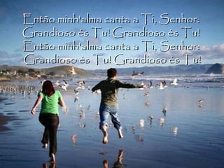 Então minh'alma canta a Ti, Senhor:  Grandioso és Tu! Grandioso és Tu!  Então minh'alma canta a Ti, Senhor:  Grandioso és Tu! Grandioso és Tu! 