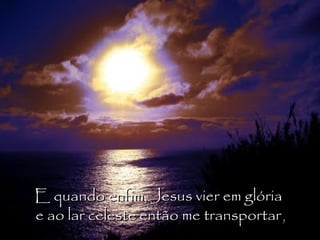 E quando enfim, Jesus vier em glória  e ao lar celeste então me transportar , 