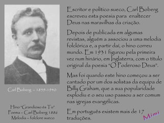 Carl Boberg  – 1859-1940 Mimi Escritor e político sueco, Carl Boberg escreveu esta poesia para  enaltecer Deus nas maravilhas da criação. Depois de publicada em algumas revistas, alguém a associou a uma melodia folclórica e, a partir daí, o hino correu mundo. Em 1931 figurou pela primeira vez num hinário, em Inglaterra, com o título original da poesia “O Poderoso Deus”. Mas foi quando este hino começou a ser cantado por um dos solistas da equipa de Billy Graham, que a sua popularidade explodiu e o seu uso passou a ser comum nas igrejas evangélicas. Em português existem mais de 17 traduções. Hino “Grandioso és Tu”  Poema – Carl Boberg 1886 Melodia – folclore sueco 