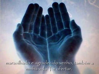 maravilhado e agradecido venho, também a minha vida Te ofertar.  