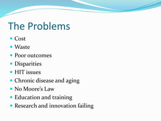 The Problems
 Cost
 Waste
 Poor outcomes
 Disparities
 HIT issues
 Chronic disease and aging
 No Moore’s Law
 Education and training
 Research and innovation failing
 