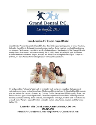Grand Junction CO Dentist - Grand Dental
Grand Dental PC and the dental office of Dr. Eric Benefield is your caring dentist in Grand Junction,
Colorado. Our office is dedicated to providing you excellent dental care in a comfortable and caring
environment. We featuire a completely new level of dental care. Membership in My Personal Dentist
simply allows us to share a unique relationship that is totally based on caring for your oral health.
Without the financial burdens on you, it allows our office to take complete care of you. If there is a
problem, we fix it. Grand Dental taking this new approach to dental care.
We go beyond the “a-la-carte” approach of paying for each and every procedure the keeps most
patients from receiving optimal dental care. My Personal Dentist allows Dr. Benefield and his team to
give our patients the care they deserve. My Personal Dentist gives you the highest quality dental care
and covers most types of dental procedures. We offer comprehensive dental care including sedation
dentistry, cosmetic dentistry, dental implants, mini implants, Invisalign, wisdom teeth extractions and
so much more. We serve areas of Western Colorado, Eastern Utah, Grand Junction, and The Grand
Valley, CO.
Located at 1035 Grand Avenue, Grand Junction, CO 81501
970-243-8580
admin@MyGrandDental.com - http://www.MyGrandDental.com
 