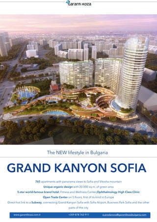 GRAND KANYON SOFIA
The NEW lifestyle in Bulgaria
765 apartments with panorama views to Soﬁa and Vitosha mountain
Unique organic design with 20 000 sq.m. of green area
5-star world-famous brand hotel, Fitness and Wellness Center,Ophthalmology High Class Clinic
Open Trade Center on 5 ﬂoors, ﬁrst of its kind in Europe
Direct hot link to a Subway, connecting Grand Kanyon Soﬁa with Soﬁa Airport, Business Park Soﬁa and the other
parts of the city
www.garantikoza.com.tr +359 878 763 911 e.prodanova@garantikozabulgaria.com
 