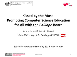 basic computer science education
maker education
Dieses Werk ist lizenziert unter einer
Creative Commons Namensnennung
4.0 International Lizenz.
Maria Grandl 1
Kissed by the Muse:
Promoting Computer Science Education
for All with the Calliope Board
Maria Grandl1, Martin Ebner1
1Graz University of Technology, AUSTRIA
EdMedia + Innovate Learning 2018, Amsterdam
 