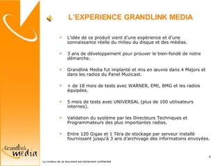 L’EXPERIENCE GRANDLINK MEDIA L’idée de ce produit vient d’une expérience et d’une connaissance réelle du milieu du disque et des médias. 3 ans de développement pour prouver le bien-fondé de notre démarche. Grandlink Media fut implanté et mis en œuvre dans 4 Majors et dans les radios du Panel Muzicast. + de 18 mois de tests avec WARNER, EMI, BMG et les radios équipées. 5 mois de tests avec UNIVERSAL (plus de 100 utilisateurs internes). Validation du système par les Directeurs Techniques et Programmateurs des plus importantes radios. Entre 120 Gigas et 1 Téra de stockage par serveur installé fournissant jusqu’à 3 ans d’archivage des informations envoyées.  