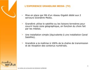 Mise en place par M6 d’un réseau Gigabit dédié aux 2 serveurs Grandlink Media. Grandlink utilise le satellite ou les liaisons terrestres pour couvrir toute zone géographique, en fonction du choix fait par les médias. Une installation simple (équivalente à une installation Canal Satellite). Grandlink a la maîtrise à 100% de la chaîne de transmission et de réception des contenus numérisés. L’EXPERIENCE GRANDLINK MEDIA  (TV) 