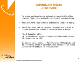 GRANDLINK MEDIA LE SERVICE Partenaire idéal pour la mise à disposition, exclusivités médias, mises en TV des clips, spots pub, interviews et autres contenus. Accès simultané à des centaines d’utilisateurs (médias & labels). Mise à disposition d’un package (sur demande) quel que soit le nombre d’utilisateurs en France, en Europe, dans le monde. Mise à disposition ciblée  Ex. : Exclusivité des singles de Popstars pour l’émission de 06h–09h du vendredi sur NRJ. Singles mis à disposition pour Rémi Démange NRJ les jeudis 6 et 13 novembre à 17h30 et les lendemains à 09h00 pour les autres utilisateurs NRJ et toutes les radios équipées.  