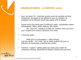 Pour les Spots TV : interface directe entre les sociétés de Post-Production, les labels et les diffuseurs pour la création, la validation et la diffusion (arrêt des copies VHS et betas). Export direct des titres pour la diffusion radio : passerelles export développées: Nétia, Dalet, AdeuxI, Win Radio. (Ex. Start Fm: Vibration et Ado Fm mettent moins de 2min. pour l’export et la mise à l’antenne d’un titre) 2 formats audio :  WMA pour la consultation + WAV linéaire (16 bits stéréo – 44.1 KHz, soit la réelle qualité CD) pour la diffusion et l’archivage numérisé des radios. Fonction « export » gérée poste par poste pour éviter les utilisations illicites, possibilité de bloquer l’accès titre par titre.  GRANDLINK MEDIA  - LE SERVICE  (suite) 