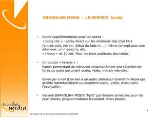 Outils supplémentaires pour les radios : « Song IDs » : accès direct sur les moments clés d’un titre (entrée voix, refrain, début du fade in, …) m ême concept pour une interview, un magazine, etc. « Hooks » de 10 sec. Pour les tests auditeurs des radios. Un bouton « favoris » : Panier permettant de retrouver instantanément une sélection de titres ou autre document audio, vidéo, mis en mémoire.  Envoi par email d’un lien à un autre utilisateur Grandlink Media qui accède instantanément au document audio, vidéo, choisi dans l’application. Version GRANDLINK MEDIA “light” par liaisons terrestres pour les journalistes, programmateurs travaillant «hors place». GRANDLINK MEDIA  -  LE SERVICE  (suite) 