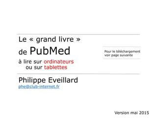 Le « grand livre »
de PubMed
à lire sur ordinateurs
ou sur tablettes
Philippe Eveillard
phe@club-internet.fr
Pour le téléchargement
voir page suivante
Version mai 2015
 