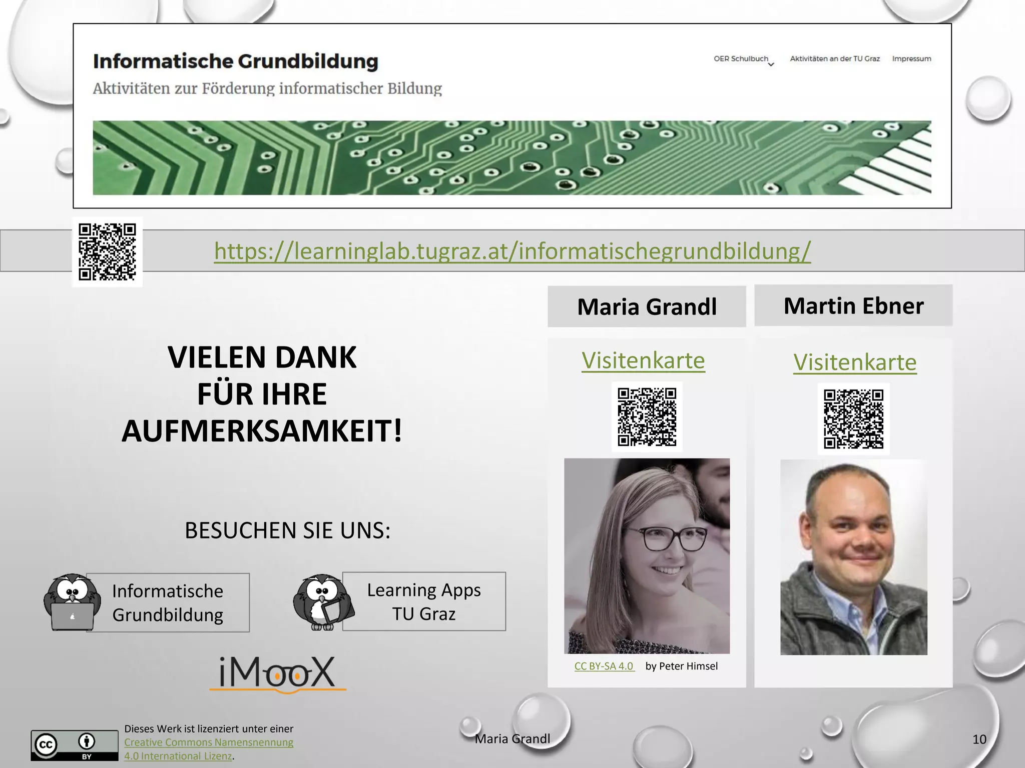 Dieses Werk ist lizenziert unter einer
Creative Commons Namensnennung
4.0 International Lizenz.
Maria Grandl 10
CC BY-SA 4.0 by Peter Himsel
Visitenkarte Visitenkarte
Maria Grandl Martin Ebner
https://learninglab.tugraz.at/informatischegrundbildung/
VIELEN DANK
FÜR IHRE
AUFMERKSAMKEIT!
Learning Apps
TU Graz
Informatische
Grundbildung
BESUCHEN SIE UNS:
 