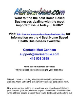 Want to find the best Home Based
       Businesses dealing with the most
        important issue today... Health?

 Visit: http://marinerblue.com/best-home-business.html for
  information on the 4 Best Home Based
         Health Businesses available.

               Contact: Matt Canham
             support@marinerblue.com
                   415 508 3898

                 Home based business success:
         why you need to stop listening to your grandma!



When it comes to building a successful home based business
grandma might just be the last person you should take advice from.


Now we’re not just picking on grandmas, you also shouldn’t listen to
your parents, your broke cousins or your uncle Gene. Why? Because
while all those people probably love you to death and want nothing but
 