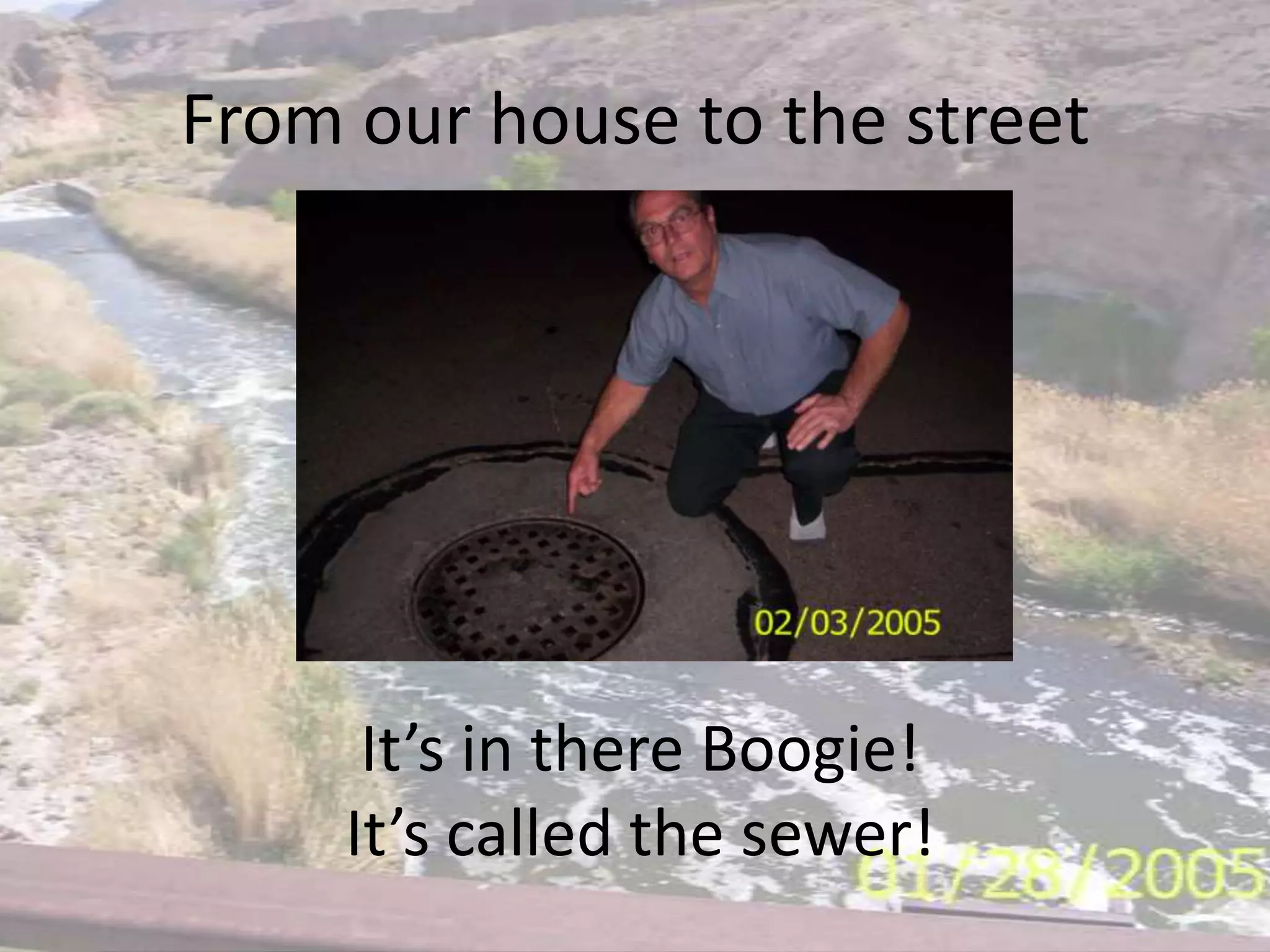 From our house to the streetIt’s in there Boogie!It’s called the sewer!
