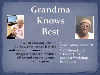 GrandmaKnows Best When choosing what todo, say, post, send, & shareonline and on your cell phone, always remember Grandma’s advice and you pretty muchcan’t go wrong! by Lauren McSwain-Starrett for UNC-Greensboro’s“IT Is for Girls”Summer Workshop June 23, 2011 
