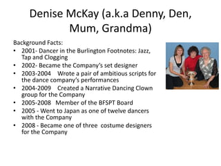 Denise McKay (a.k.a Denny, Den,
            Mum, Grandma)
Background Facts:
• 2001- Dancer in the Burlington Footnotes: Jazz,
  Tap and Clogging
• 2002- Became the Company’s set designer
• 2003-2004 Wrote a pair of ambitious scripts for
  the dance company’s performances
• 2004-2009 Created a Narrative Dancing Clown
  group for the Company
• 2005-2008 Member of the BFSPT Board
• 2005 - Went to Japan as one of twelve dancers
  with the Company
• 2008 - Became one of three costume designers
  for the Company
 