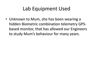 Lab Equipment Used
• Unknown to Mum, she has been wearing a
  hidden Biometric combination telemetry GPS-
  based monitor, that has allowed our Engineers
  to study Mum’s behaviour for many years.
 