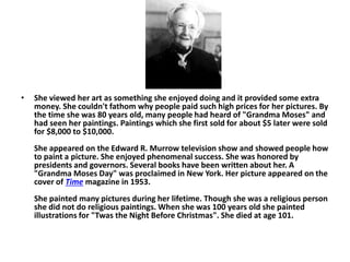 • She viewed her art as something she enjoyed doing and it provided some extra
money. She couldn't fathom why people paid such high prices for her pictures. By
the time she was 80 years old, many people had heard of "Grandma Moses" and
had seen her paintings. Paintings which she first sold for about $5 later were sold
for $8,000 to $10,000.
She appeared on the Edward R. Murrow television show and showed people how
to paint a picture. She enjoyed phenomenal success. She was honored by
presidents and governors. Several books have been written about her. A
"Grandma Moses Day" was proclaimed in New York. Her picture appeared on the
cover of Time magazine in 1953.
She painted many pictures during her lifetime. Though she was a religious person
she did not do religious paintings. When she was 100 years old she painted
illustrations for "Twas the Night Before Christmas". She died at age 101.
 