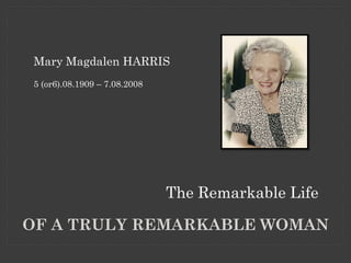 Mary Magdalen HARRIS
5 (or6).08.1909 – 7.08.2008




                              The Remarkable Life

OF A TRULY REMARKABLE WOMAN
 