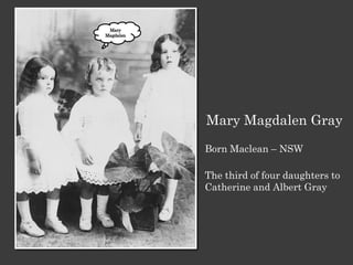 Mary Magdalen Gray
Born Maclean – NSW

The third of four daughters to
Catherine and Albert Gray
 