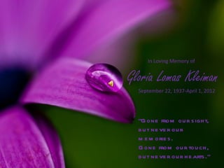 In Loving Memory of


Gloria Lomas Kleiman
  September 22, 1937-April 1, 2012




  “G one from ou r s igh t,
  b u t ne ve r ou r
  m e m orie s .
  G one from ou r tou ch ,
  b u t ne ve r ou r h e arts .”
 