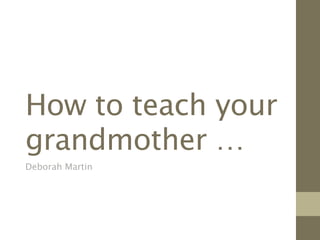 How to teach your
grandmother …
Deborah Martin
 