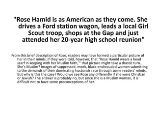 "Rose Hamid is as American as they come. She drives a Ford station wagon, leads a local Girl Scout troop, shops at the Gap and just attended her 20-year high school reunion"  From this brief description of Rose, readers may have formed a particular picture of her in their minds. If they were told, however, that "Rose Hamid wears a head scarf in keeping with her Muslim faith,'" that picture might take a drastic turn. She's Muslim? Images of suppressed, meek, black-enshrouded women submitting to the demands of their dominating husbands race through some readers' minds. But why is this the case? Would we see Rose any differently if she were Christian or Jewish? The answer is probably no, but since she is a Muslim woman, it is difficult not to have some preconceptions of her.  