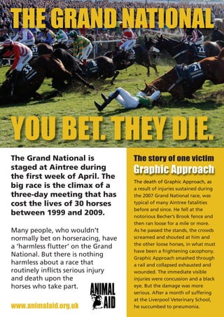 THE GRAND NATIONAL



YOU BET. THEY DIE.
                                    The story of one victim
                                    Graphic Approach
The Grand National is
staged at Aintree during
the first week of April. The
                                    The death of Graphic Approach, as
big race is the climax of a         a result of injuries sustained during
three-day meeting that has          the 2007 Grand National race, was
cost the lives of 30 horses         typical of many Aintree fatalities
                                    before and since. He fell at the
between 1999 and 2009.              notorious Becher’s Brook fence and
                                    then ran loose for a mile or more.
Many people, who wouldn’t           As he passed the stands, the crowds
normally bet on horseracing, have   screamed and shouted at him and
                                    the other loose horses, in what must
a ‘harmless flutter’ on the Grand
                                    have been a frightening cacophony.
National. But there is nothing      Graphic Approach smashed through
harmless about a race that          a rail and collapsed exhausted and
routinely inflicts serious injury   wounded. The immediate visible
and death upon the                  injuries were concussion and a black
horses who take part.               eye. But the damage was more
                                    serious. After a month of suffering

www.animalaid.org.uk
                                    at the Liverpool Veterinary School,
                                    he succumbed to pneumonia.
 