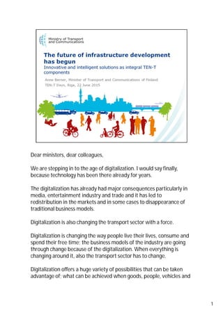 Dear ministers, dear colleagues,
We are stepping in to the age of digitalization. I would say finally,
because technology has been there already for years.
The digitalization has already had major consequences particularly in
media, entertainment industry and trade and it has led to
redistribution in the markets and in some cases to disappearance of
traditional business models.
Digitalization is also changing the transport sector with a force.
Digitalization is changing the way people live their lives, consume and
spend their free time; the business models of the industry are going
through change because of the digitalization. When everything is
changing around it, also the transport sector has to change.
Digitalization offers a huge variety of possibilities that can be taken
advantage of; what can be achieved when goods, people, vehicles and
1
 