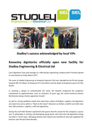 Studley’s success acknowledged by local VIPs
Knowsley dignitaries officially open new facility for
Studley Engineering & Electrical Ltd
Local dignitaries have paid homage to a Merseyside engineering company which formally opened
its new factory on Friday (March 20th).
The event at Studley Engineering on Knowsley Industrial Park was attended by the Rt Hon George
Howarth MP, the Mayor of Knowsley Cllr Frank Walsh and the leader of Knowsley Council Cllr Ron
Round.
In unveiling a plaque to commemorate the event, Mr Howarth recognised the company’s
commitment to apprenticeships since its formation 32 years ago, the current technical director
Neil Brierton being a former apprentice himself.
As well as visiting exhibition stands from more than a dozen of Studley’s suppliers, the dignitaries
also took time out to admire a “Back to the future” DeLorean car before a buffet lunch with more
than 100 customers, suppliers, staff and apprentices.
During the lunch Neil Brierton explained to the guests that the reason for the company’s success
was its philosophy in training and developing young talent, with more than 60 apprentices being
recruited in recent years. Managing director John Hyland also thanked all who had supported the
business over the past three decades.
 