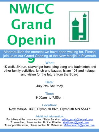 NWICC
  Grand
  Openin
    g
Alhamdulillah the moment we have been waiting for. Please
join us at our Grand Opening at the New Masjid in Plymouth

                               What:
1K walk, 5K run, scavenger hunt, ping pong and badminton and
other family activities, lunch and bazaar, Islam 101 and halaqa,
            and vision for the future from the Board

                                  Date:
                           July 7th- Saturday

                                Time:
                           9:00am to 7:00pm

                        Location:
    New Masjid- 3300 Plymouth Blvd, Plymouth MN 55447

                             Additional Information:
  For tables at the bazaar contact Sister Sarah at: selina_sarah@hotmail.com
      To volunteer, please contact Brother Khalil at :khalilhouri@gmail.com
 To support this event, please contact Br. Mateen at: Mateenmarch@yahoo.com
 