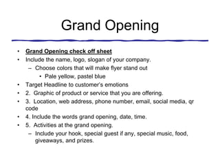 Grand Opening
• Grand Opening check off sheet
• Include the name, logo, slogan of your company.
– Choose colors that will make flyer stand out
• Pale yellow, pastel blue
• Target Headline to customer’s emotions
• 2. Graphic of product or service that you are offering.
• 3. Location, web address, phone number, email, social media, qr
code
• 4. Include the words grand opening, date, time.
• 5. Activities at the grand opening.
– Include your hook, special guest if any, special music, food,
giveaways, and prizes.
 