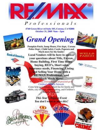 P r o f e s s i o n a l s
4740 Green River rd Suite 103, Corona, CA 92880
         October 31, 2009 9am—3pm



Grand Opening
 Pumpkin Patch, Jump House, Fire dept, Corona
  Police Dept ; Child Safety Cards, Popcorn and
           Much more for the family!
  Local Vendors will be here to answer
   your questions about Title, Escrow,
    Home Building, First Time Home
      buying, REO’s, Short sales,
  Insurance needs, Financing ,Listing
     and Selling Your Home with a
      RE/MAX Professional., and
          Much Much More!
    Raffles all day, (Great Prizes) all proceed go to
               Children's Miracle Network.
   Come help us Celebrate, Much fun for family and
  adults, city officials, ribbon cutting, and Children’s
                    Miracle Network!

          This Year’s Biggest Event
         You don't want to miss this!
 