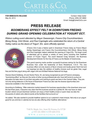 FOR IMMEDIATE RELEASE Contact: Holly Carter
May 30, 2013 Phone: (559) 321-8884
Email: Holly@CarterCoCo.com
PRESS RELEASE
BOOMERANG EFFECT FELT IN DOWNTOWN FRESNO
DURING GRAND OPENING CELEBRATION AT YOGURT ECT.
Ribbon cutting event attended by Mayor Swearengin, Fresno City Councilmembers
Blong Xiong, Clint Olivier, and Paul Caprioglio who celebrated the return of a Central
Valley native as the doors of Yogurt Etc. were officially opened.
(Fresno CA) It was a festive spirit in Downtown Fresno today as Fresno Mayor
Ashley Swearingen and Fresno City Councilmembers Clint Olivier, Blong Xiong
and Paul Caprioglio helped celebrate the opening of Yogurt Etc. The large crowd
of attendees got to sample a variety of menu items including their healthier
version of Frozen Yogurt. The event featured Craig Scharton, the Business
Development Director for the City of Fresno as the Master of Ceremonies.
This grand opening marks another successful business startup for the Downtown
Business Hub under the leadership of Dora Westerlund, C.E.O. The new
business offers not only dozens of flavor choices and locally grown fresh fruit and
nut toppings but also the addition of healthy choices such as gluten free, sugar
free and fat free yogurt along with vegan chili and All Beef Hebrew National hot dogs.
Owners David Goldberg, 24 and Hector Parra, 44, are being recognized as part of Fresno’s emerging
“boomerang effect” as they join the ranks of other young professionals who have left home to pursue an
education but later return to put their education and training to good use here in the Central Valley. They are
not only strong believers in the future of Downtown Fresno but also see the diverse opportunities and
resources available in the Central Valley.
According to Goldberg, “After extensive market research for business opportunities in the downtown area over
the last three years, it became very clear that this business would be a perfect fit. We now have an ideal
location where not just downtown workers can enjoy a fresh healthy snack or quick meal, but also the
thousands of visitors who attend events at the facilities that surround us.”
He added, “We also wanted to provide healthier options to our customer’s meal choices. Not only is our yogurt
good for you and low in calories but we are also offering other healthier alternatives.”
 