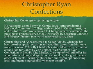 Christopher Ryan
                Confections
Christopher Oetker grew up loving to bake.
He hails from a small town in Central Iowa. After graduating
Kirkwood Community College with an AOS in Culinary Arts, he
and his future wife Anna moved to Chicago where he attended the
prestigious French Pastry School, instructed by Sebastien Cannone
and Jacquey Pfeiffer, two world renowned pastry chefs.
Christopher and Anna returned to Cedar Rapids, where he has
been creating special occasion and wedding cakes from his home
under the name Cakes By Christopher since 2004. This year marks
a transition for Cakes By Christopher to Christopher Ryan
Confections at NewBo City Market. Christopher will still offer his
wonderful wedding and special occasion cakes, along with many
other tasty treats, including gluten free and vegan options, using
local and organic ingredients whenever possible.
 