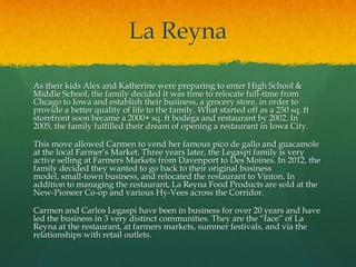 La Reyna

As their kids Alex and Katherine were preparing to enter High School &
Middle School, the family decided it was time to relocate full-time from
Chcago to Iowa and establish their business, a grocery store, in order to
provide a better quality of life to the family. What started off as a 250 sq. ft
storefront soon became a 2000+ sq. ft bodega and restaurant by 2002. In
2005, the family fulfilled their dream of opening a restaurant in Iowa City.

This move allowed Carmen to vend her famous pico de gallo and guacamole
at the local Farmer’s Market. Three years later, the Legaspi family is very
active selling at Farmers Markets from Davenport to Des Moines. In 2012, the
family decided they wanted to go back to their original business
model, small-town business, and relocated the restaurant to Vinton. In
addition to managing the restaurant, La Reyna Food Products are sold at the
New-Pioneer Co-op and various Hy-Vees across the Corridor.

Carmen and Carlos Legaspi have been in business for over 20 years and have
led the business in 3 very distinct communities. They are the “face” of La
Reyna at the restaurant, at farmers markets, summer festivals, and via the
relationships with retail outlets.
 